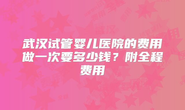 武汉试管婴儿医院的费用做一次要多少钱？附全程费用