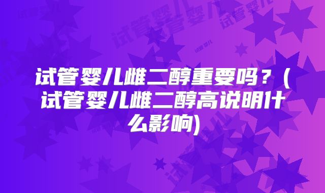 试管婴儿雌二醇重要吗？(试管婴儿雌二醇高说明什么影响)