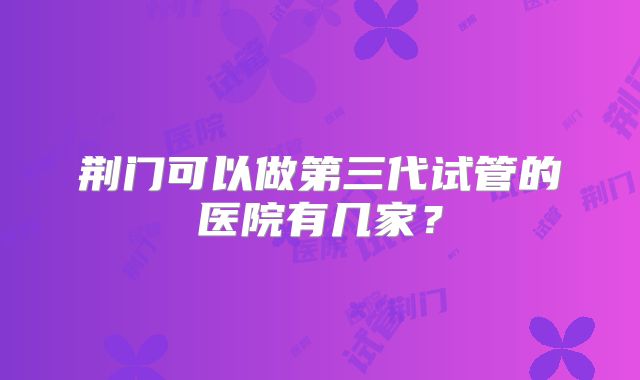 荆门可以做第三代试管的医院有几家?