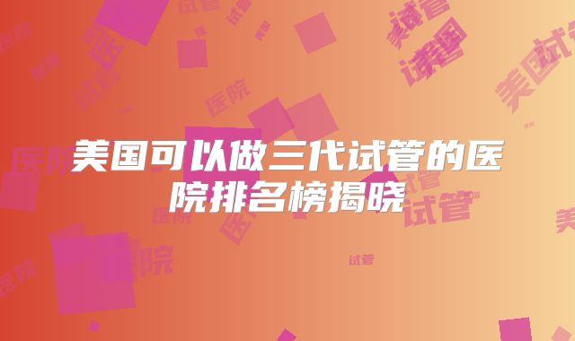 美国可以做三代试管的医院排名榜揭晓