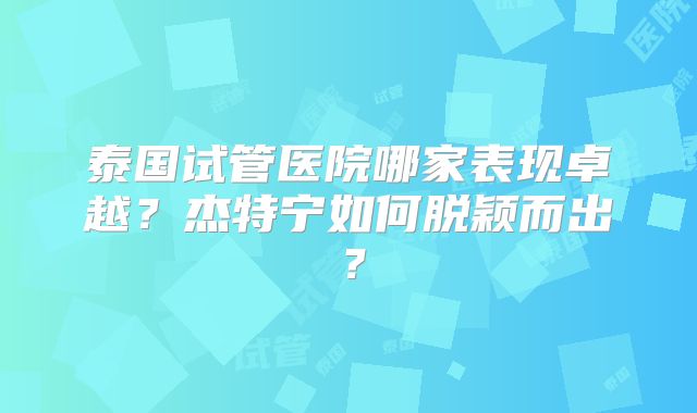 泰国试管医院哪家表现卓越？杰特宁如何脱颖而出？