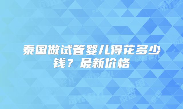 泰国做试管婴儿得花多少钱？最新价格