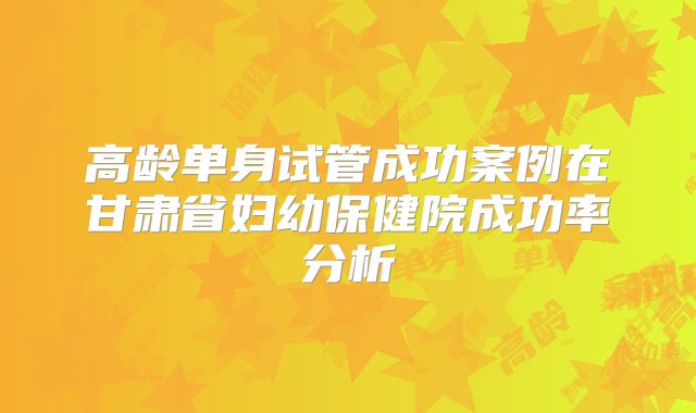 高龄单身试管成功案例在甘肃省妇幼保健院成功率分析