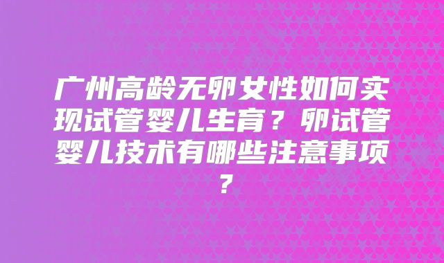 广州高龄无卵女性如何实现试管婴儿生育？卵试管婴儿技术有哪些注意事项？