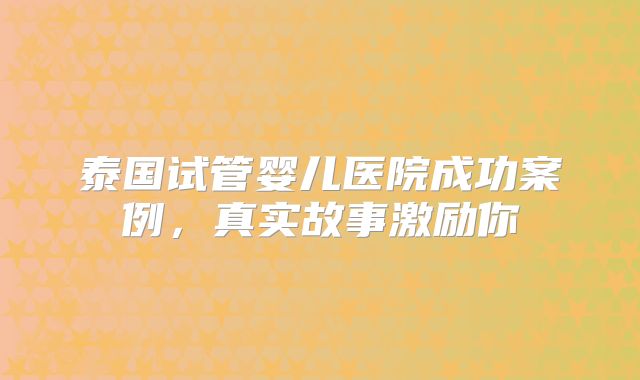 泰国试管婴儿医院成功案例，真实故事激励你