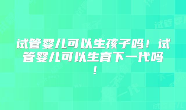 试管婴儿可以生孩子吗！试管婴儿可以生育下一代吗！