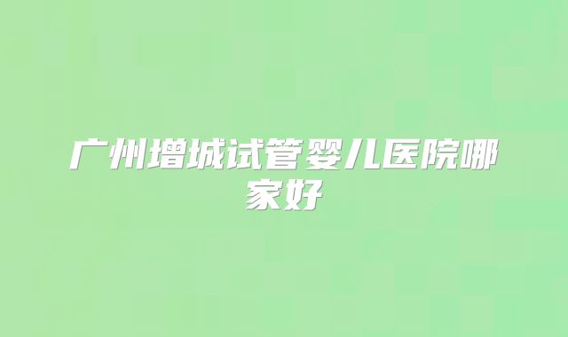 广州增城试管婴儿医院哪家好