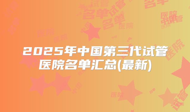 2025年中国第三代试管医院名单汇总(最新)