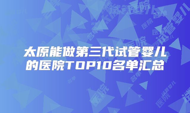 太原能做第三代试管婴儿的医院TOP10名单汇总