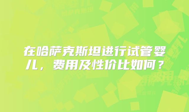 在哈萨克斯坦进行试管婴儿，费用及性价比如何？