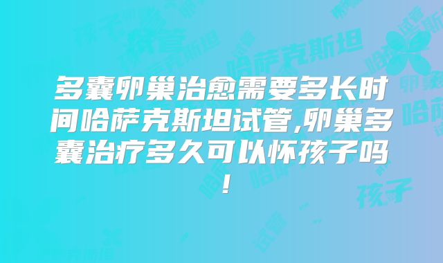 多囊卵巢治愈需要多长时间哈萨克斯坦试管,卵巢多囊治疗多久可以怀孩子吗！