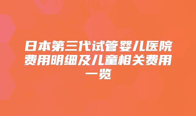 日本第三代试管婴儿医院费用明细及儿童相关费用一览