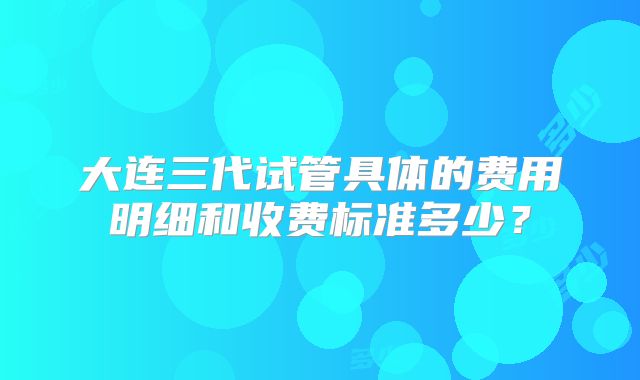 大连三代试管具体的费用明细和收费标准多少？