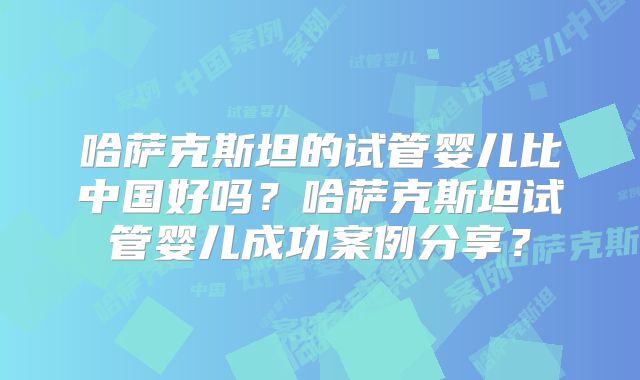 哈萨克斯坦的试管婴儿比中国好吗?哈萨克斯坦试管婴儿成功案例分享?