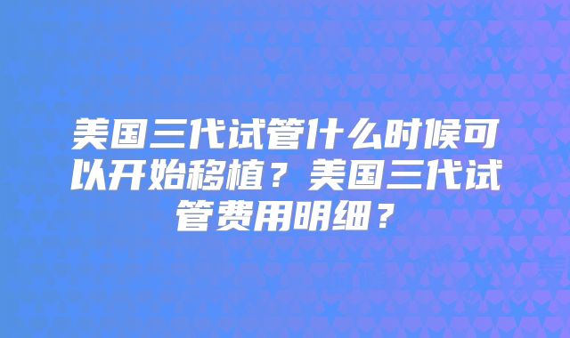 美国三代试管什么时候可以开始移植?美国三代试管费用明细?