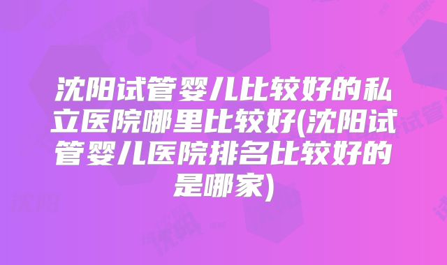 沈阳试管婴儿比较好的私立医院哪里比较好(沈阳试管婴儿医院排名比较好的是哪家)