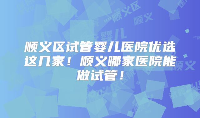 顺义区试管婴儿医院优选这几家！顺义哪家医院能做试管！