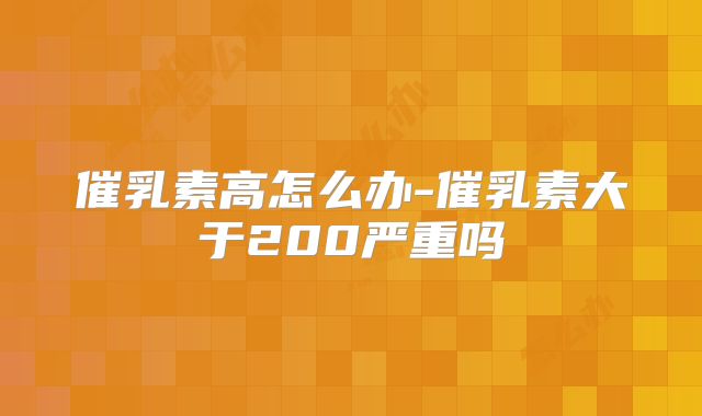 催乳素高怎么办-催乳素大于200严重吗