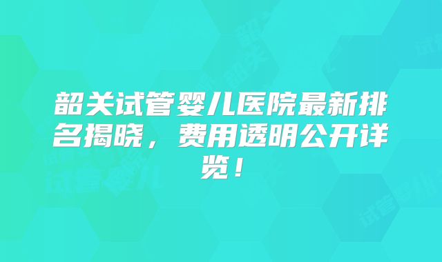 韶关试管婴儿医院最新排名揭晓，费用透明公开详览！