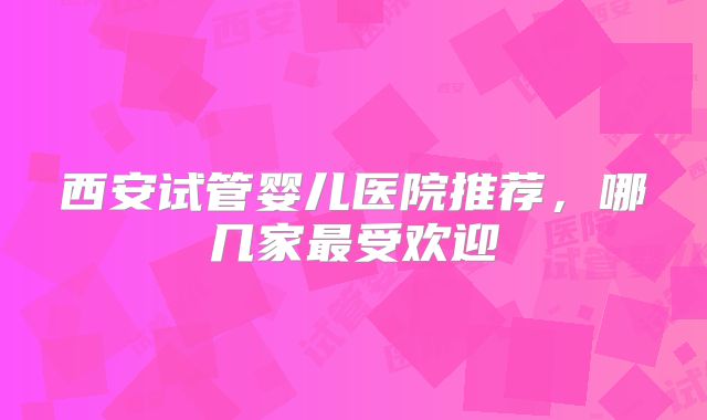西安试管婴儿医院推荐,哪几家最受欢迎