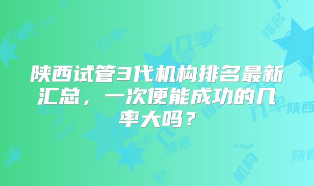 陕西试管3代机构排名最新汇总，一次便能成功的几率大吗？