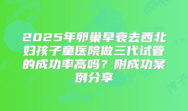 2025年卵巢早衰去西北妇孩子童医院做三代试管的成功率高吗?附成功案例分享