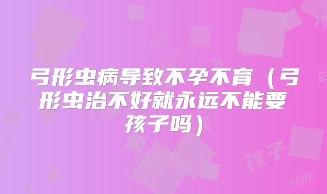 弓形虫病导致不孕不育（弓形虫治不好就永远不能要孩子吗）