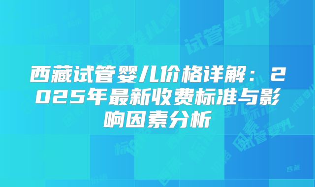 西藏试管婴儿价格详解：2025年最新收费标准与影响因素分析