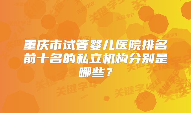 重庆市试管婴儿医院排名前十名的私立机构分别是哪些?