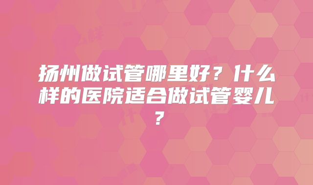 扬州做试管哪里好？什么样的医院适合做试管婴儿？