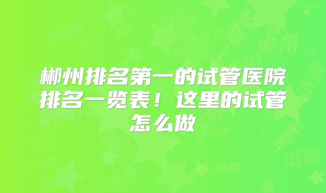 郴州排名第一的试管医院排名一览表！这里的试管怎么做