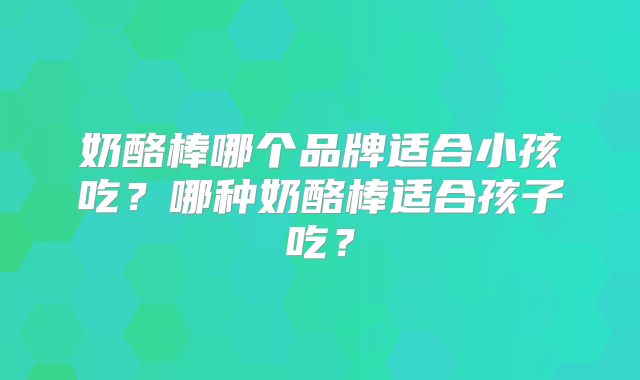奶酪棒哪个品牌适合小孩吃？哪种奶酪棒适合孩子吃？