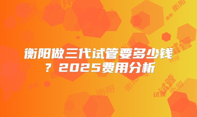 衡阳做三代试管要多少钱？2025费用分析