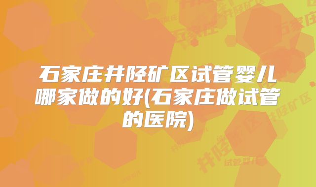 石家庄井陉矿区试管婴儿哪家做的好(石家庄做试管的医院)