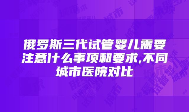 俄罗斯三代试管婴儿需要注意什么事项和要求,不同城市医院对比