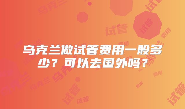 乌克兰做试管费用一般多少？可以去国外吗？