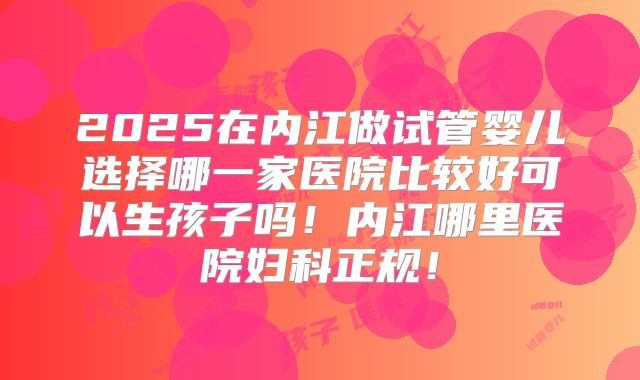 2025在内江做试管婴儿选择哪一家医院比较好可以生孩子吗！内江哪里医院妇科正规！