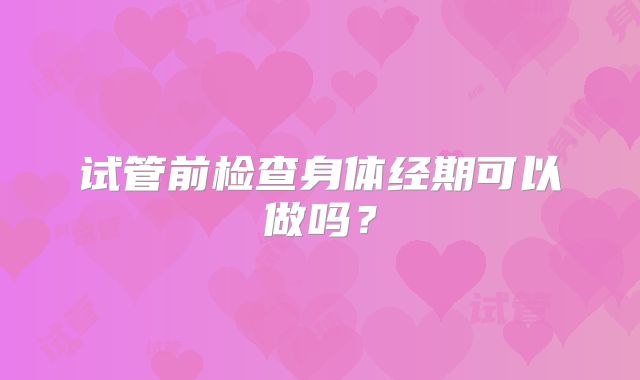 试管前检查身体经期可以做吗？