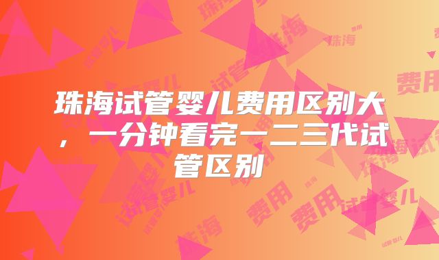 珠海试管婴儿费用区别大，一分钟看完一二三代试管区别