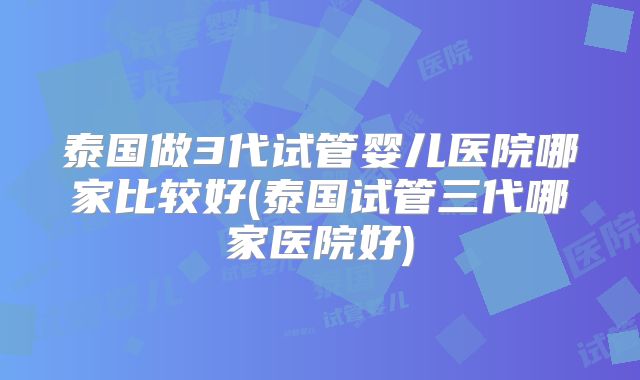 泰国做3代试管婴儿医院哪家比较好(泰国试管三代哪家医院好)