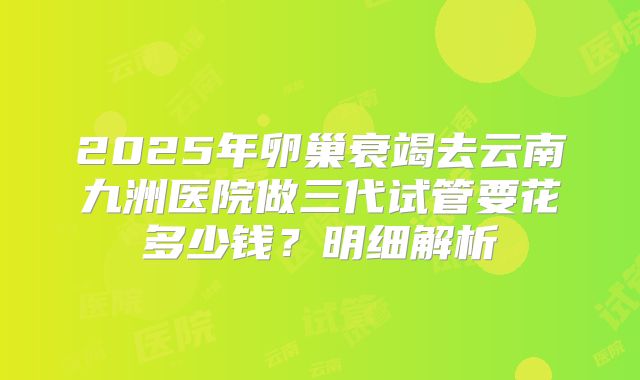 2025年卵巢衰竭去云南九洲医院做三代试管要花多少钱?明细解析