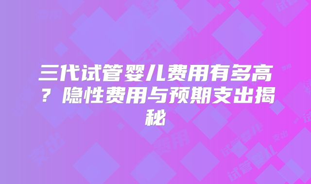 三代试管婴儿费用有多高?隐性费用与预期支出揭秘