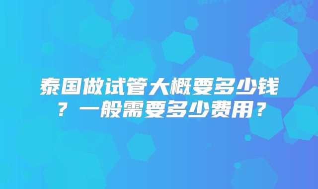 泰国做试管大概要多少钱？一般需要多少费用？