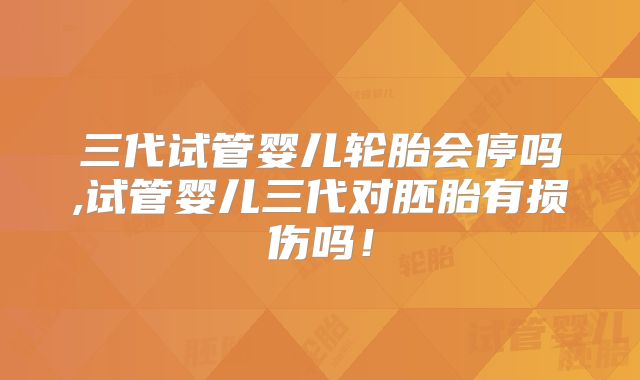 三代试管婴儿轮胎会停吗,试管婴儿三代对胚胎有损伤吗！