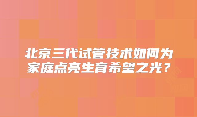 北京三代试管技术如何为家庭点亮生育希望之光？