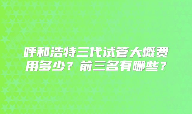 呼和浩特三代试管大概费用多少？前三名有哪些？