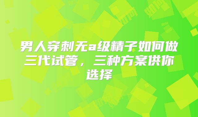 男人穿刺无a级精子如何做三代试管,三种方案供你选择