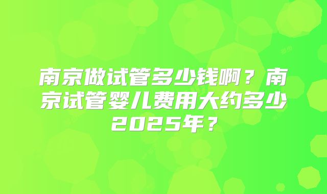 南京做试管多少钱啊？南京试管婴儿费用大约多少2025年？