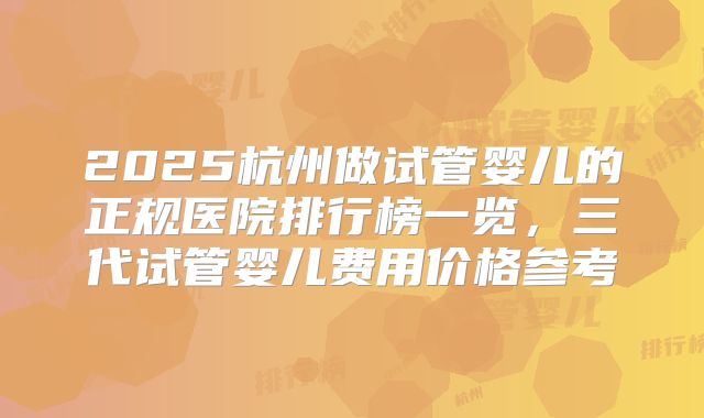 2025杭州做试管婴儿的正规医院排行榜一览,三代试管婴儿费用价格参考
