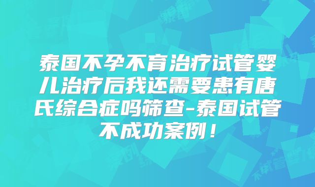 泰国不孕不育治疗试管婴儿治疗后我还需要患有唐氏综合症吗筛查-泰国试管不成功案例！